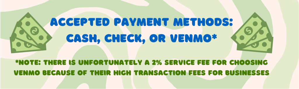 Accepted payment methods: cash, check, or Venmo. 

Note: there is unfortunately a 2% service fee for choosing Venmo because of their high transaction fees for businesses. 
