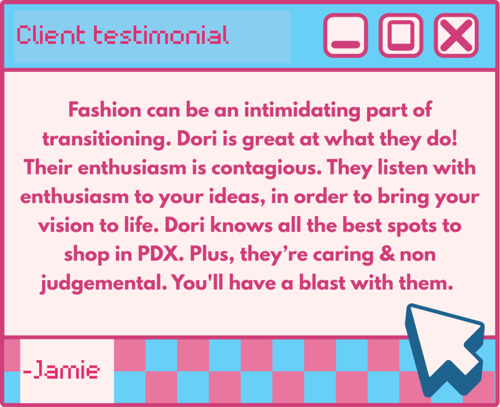 Client testimonial:
"Fashion can be an intimidating part of transitioning. Dori is great at what they do! Their enthusiasm is contagious. They listen with enthusiasm to your ideas, in order to bring your vision to life. Dori knows all the hot spots to shop in PDX. Plus, they’re caring & non judgemental. You'll have a blast with them."
- Jamie