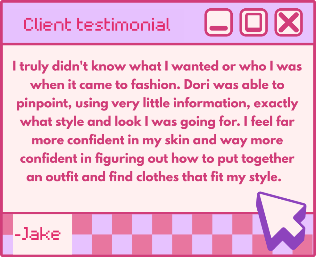 Client testimonial:
"I truly didn't know what I wanted or who I was when it came to fashion. Dori was able to pinpoint, using very little information, exactly what style and look I was going for. I feel far more confident in my skin and way more confident in figuring out how to put together an outfit and find clothes that fit my style."
- Jake