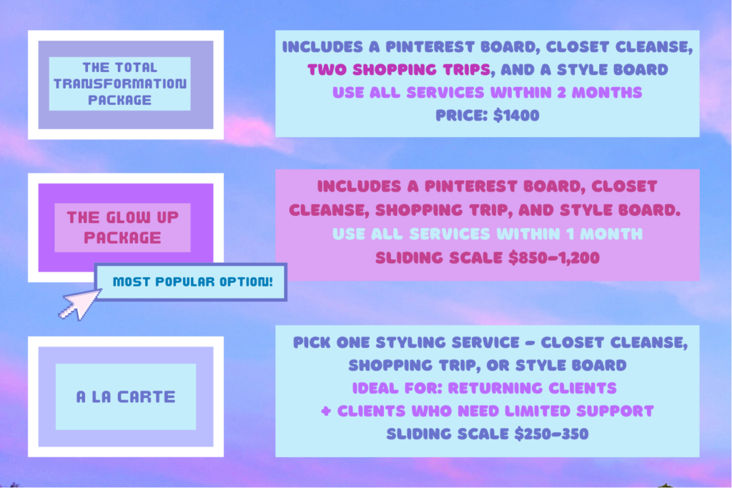 Total Transformation Package - Includes a Pinterest board, closet cleanse, two shopping trips, and a style board. Use all services within 2 months. Price: $1400

The Glow Up Package (most popular option) includes a Pinterest board, closet cleanse, shopping trip, and style board. Use all services within 1 month. Sliding scale 850-1200

A La Carte: Pick one service - closet cleanse, shopping trip, or style board. Ideal for: returning clients and clients who need limited support. Sliding scale: $250-350